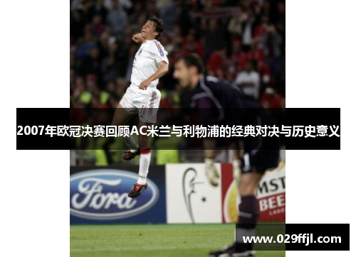 2007年欧冠决赛回顾AC米兰与利物浦的经典对决与历史意义