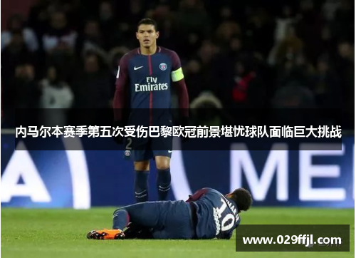 内马尔本赛季第五次受伤巴黎欧冠前景堪忧球队面临巨大挑战